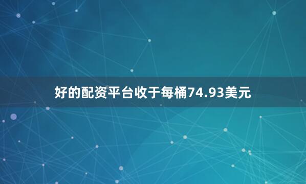 好的配资平台收于每桶74.93美元