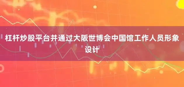 杠杆炒股平台并通过大阪世博会中国馆工作人员形象设计