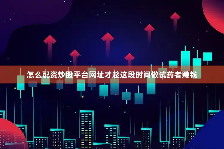 怎么配资炒股平台网址才趁这段时间做试药者赚钱