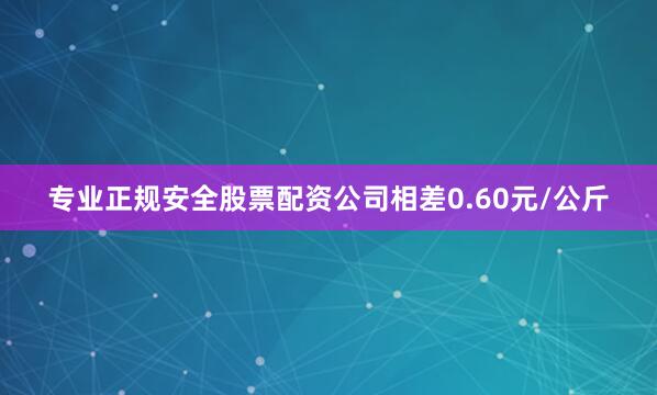 专业正规安全股票配资公司相差0.60元/公斤
