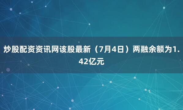 炒股配资资讯网该股最新（7月4日）两融余额为1.42亿元