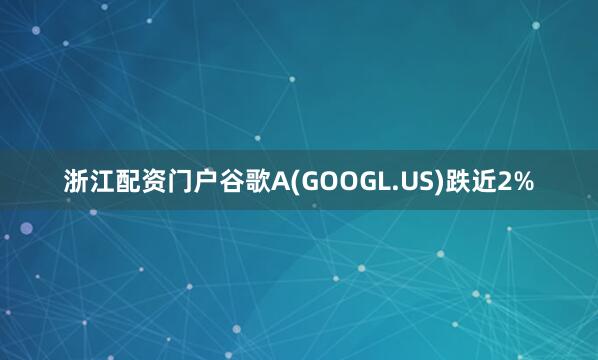 浙江配资门户谷歌A(GOOGL.US)跌近2%