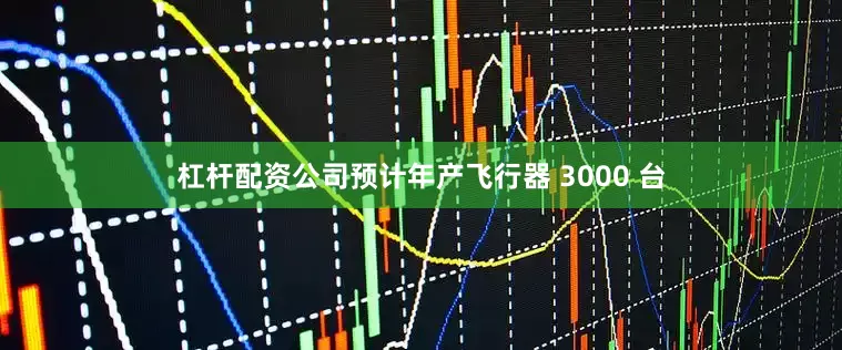 杠杆配资公司预计年产飞行器 3000 台