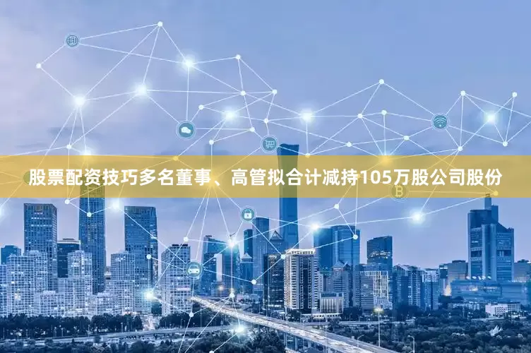 股票配资技巧多名董事、高管拟合计减持105万股公司股份