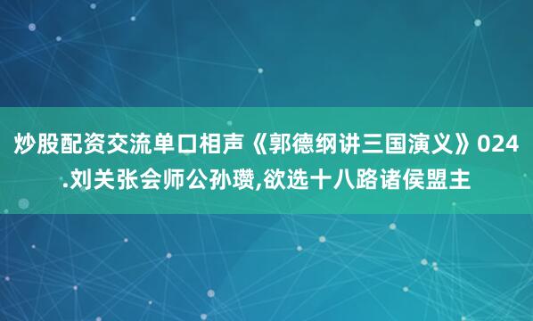 炒股配资交流单口相声《郭德纲讲三国演义》024.刘关张会师公孙瓒,欲选十八路诸侯盟主