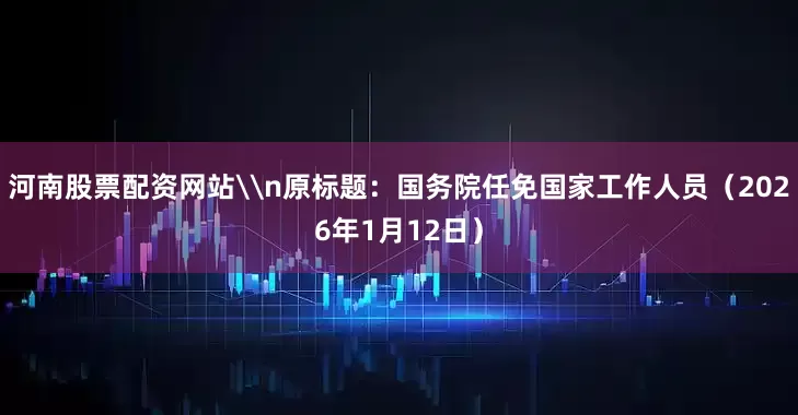 河南股票配资网站\n原标题：国务院任免国家工作人员（2026年1月12日）